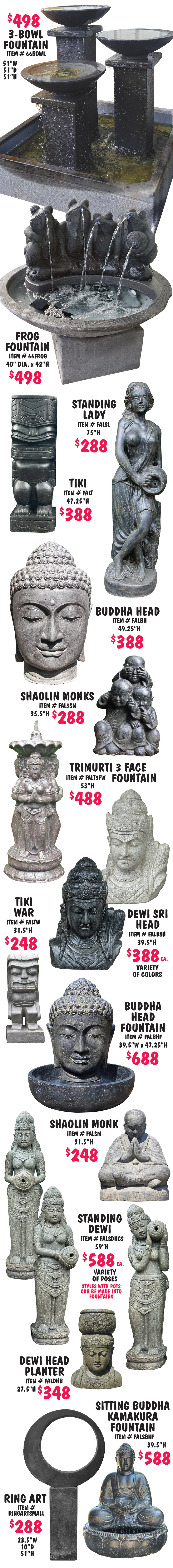 Balinese Statuary and Fountains, what better way to bring tranquility to your garden with monks, buddhas, dewi goddesses, moi heads, and tikis, as well as contemporary designs. This is just a sampling of the great variety of statuary and fountains we carry, all handcrafted in Bali. Statuary $80 to $888, fountains $488 to $688, styles may vary by store, and other styles not shown may vary in price.