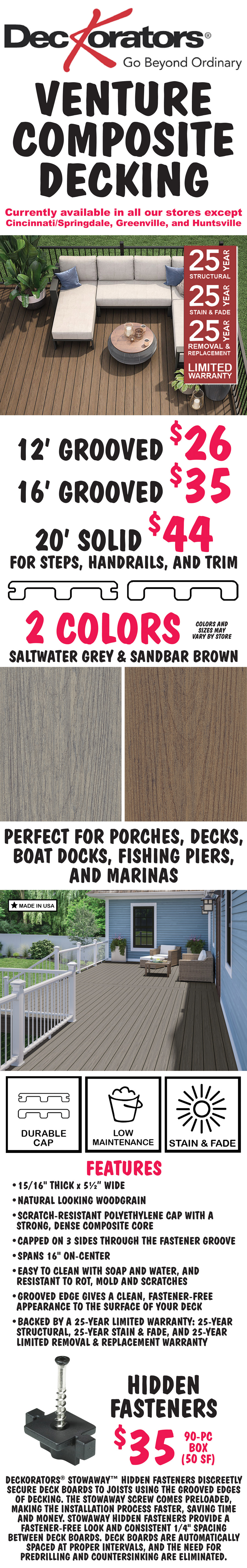 Deckorators Venture Composite Decking with 25 year limited warranty, currently available in all our stores except Cincinnati-Springdale, Greenville, and Huntsville. 2 colors, Saltwater Grey and Sandbar Brown, 12 foot Grooved $26, 16 foot Grooved $35, and 20 foot Solid for steps, handrails, and trim $44, colors and sizes may vary by store. Perfect for porches, decks, boat docks, fishing piers, and marinas. Made in the USA. Durable cap, low maintenance, stain and fade resistant. Features: 15 sixteenths of an inch thick by 5 and a half inches wide, natural looking wood grain, scratch-resistant polyethylene cap with a strong, dense composite core, capped on 3 sides through the fastener groove, spans 16 inches on-center, easy to clean with soap and water, resistant to rot, mold, and scratches, groove edge gives a clean, fastener-free appearance to the surface of your deck, backed by a 25 year limited warranty: 25 year structural warranty, 25 year stain and fade warranty, and 25 year limited removal and replacement warranty. Hidden fasteners $35 for a 90 piece box - 50 square feet. Deckorators Stowaway hidden fasteners discreetly secure deck boards to joists using the grooved edges of decking. The Stowaway screw comes preloaded, making the installation process faster, saving time and money. Stowaway hidden fasteners provide a fastener-free look and consistent 1/4 inch spacing between deck boards. Deck boards are automatically spaced at proper intervals, and the need for predrilling and countersinking are eliminated.