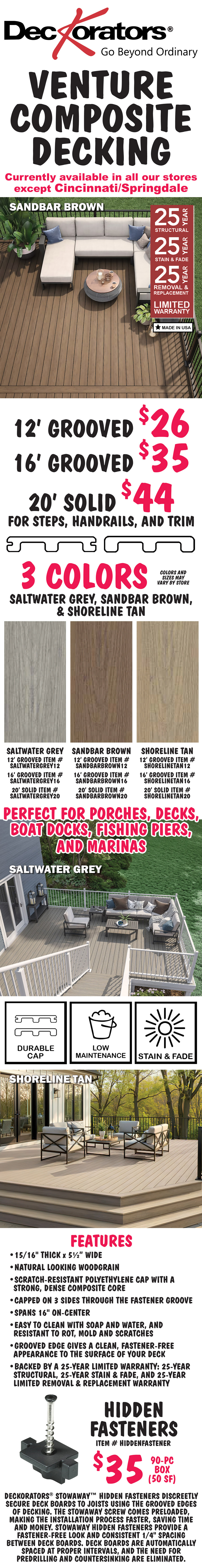Deckorators Venture Composite Decking with 25 year limited warranty, currently available in all our stores except Cincinnati Springdale. 3 colors, Saltwater Grey, and Sandbar Brown, and Shoreline Tan, 12 foot Grooved $26, 16 foot Grooved $35, and 20 foot Solid for steps, handrails, and trim $44, colors and sizes may vary by store. Saltwater Grey item numbers 12 foot grooved item number SALTWATERGREY12, 16 foot grooved item number SALTWATERGREY16, and 20 foot solid item number SALTWATERGREY20. Sandbar Brown item numbers 12 foot grooved item number SANDBARBROWN12, 16 foot grooved item number SANDBARBROWN16, and 20 foot solid item number SANDBARBROWN20. Shoreline Tan item numbers 12 foot grooved item number SHORELINETAN12, 16 foot grooved item number SHORELINETAN16, and 20 foot solid item number SHORELINETAN20. Perfect for porches, decks, boat docks, fishing piers, and marinas. Made in the USA. Durable cap, low maintenance, stain and fade resistant. Features, 15 sixteenths of an inch thick by 5 and a half inches wide, natural looking wood grain, scratch-resistant polyethylene cap with a strong, dense composite core, capped on 3 sides through the fastener groove, spans 16 inches on center, easy to clean with soap and water, resistant to rot, mold, and scratches, groove edge gives a clean, fastener free appearance to the surface of your deck, backed by a 25 year limited warranty: 25 year structural warranty, 25 year stain and fade warranty, and 25 year limited removal and replacement warranty. Hidden fasteners $35 for a 90 piece box - 50 square feet, item number HIDDENFASTENER. Deckorators Stowaway hidden fasteners discreetly secure deck boards to joists using the grooved edges of decking. The Stowaway screw comes preloaded, making the installation process faster, saving time and money. Stowaway hidden fasteners provide a fastener free look and consistent one quarter inch spacing between deck boards. Deck boards are automatically spaced at proper intervals, and the need for predrilling and countersinking are eliminated.