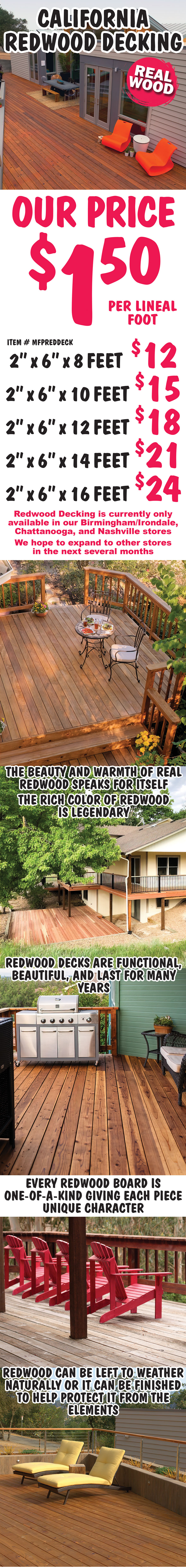 California Redwood Decking, real wood $1.50 per lineal foot, item number MFPREDDECK. Redwood Decking is currently only available in our Birmingham Irondale, Chattanooga, and Nashville stores. We hope to expand to other stores in the next several months. 5 lengths - 8 feet long $12, 10 feet long $15, 12 feet long $18, 14 feet long $21, 16 feet long $24, all Redwood decking is 2 inches thick by 6 inches wide. The beauty and warmth of real redwood speaks for itself. The rich color of redwood is legendary. Redwood decks are functional, beautiful, and last for many years. Every redwood board is one of a kind giving each piece unique character. Redwood can be left to weather naturally or it can be finished to help protect it from the elements.