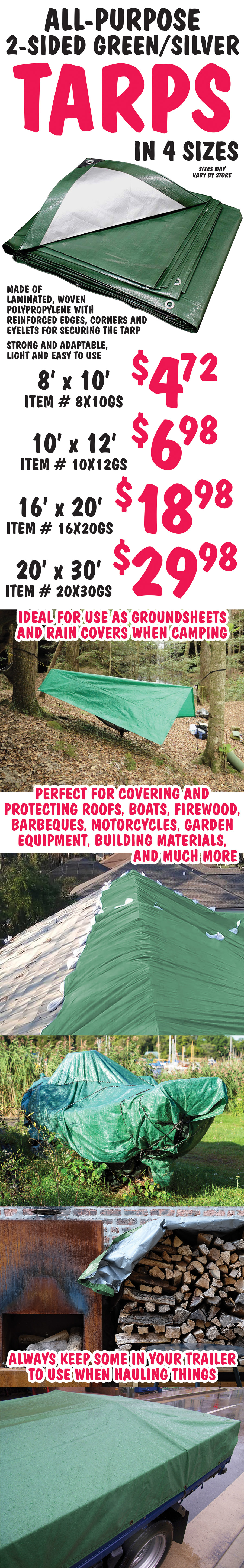 All-Purpose 2-sided Green Silver Tarps in 4 sizes $4.72 to $29.98. 8 feet by 10 feet $4.72, item number 8X10GS. 10 feet by 12 feet $6.98, item number 10X12GS. 16 feet by 20 feet $18.98, item number 16X20GS. 20 feet by 30 feet $29.98, item number 20X30GS. Made of laminated, woven polypropylene with reinforced edges, corners and eyelets for securing the tarp. Strong and adaptable, light and easy to use. Ideal for use as groundsheets and rain covers when camping, perfect for covering and protecting roofs, boats, firewood, barbeques, motorcycles, garden equipment, building materials, and much more. Always keep some in your trailer to use when hauling things. Sizes may vary by store.