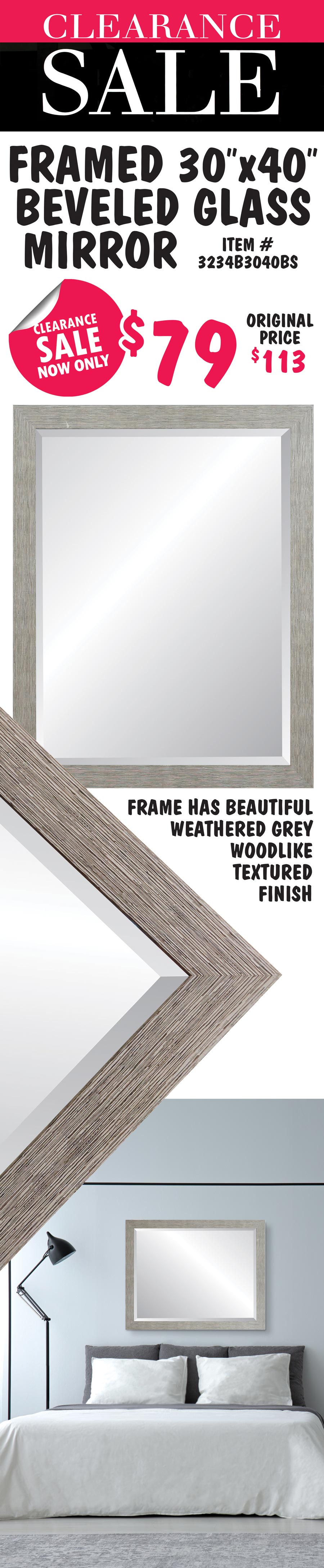 Framed Beveled Glass Mirror Clearance Sale, now only $79, original price $113. 30 by 40 inch beveled glass mirror. Frame has beautiful weathered grey woodlike textured finish. Item number 3234B3040BS.