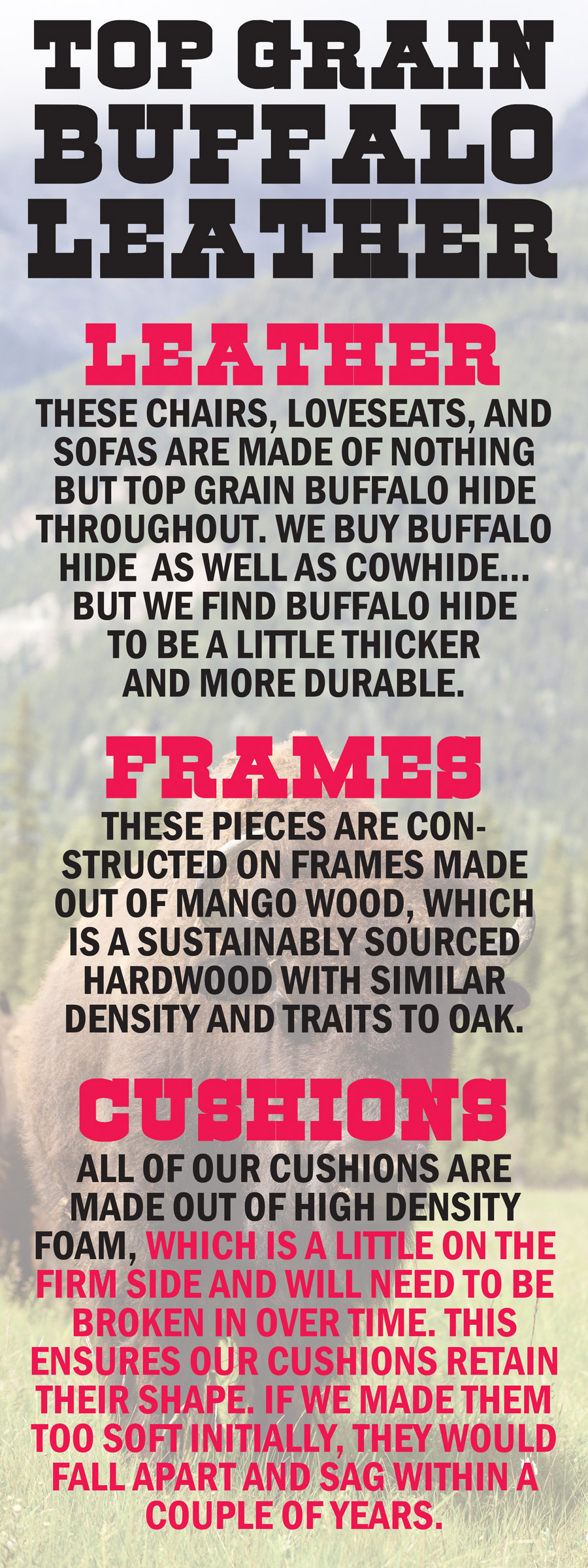 Top Grain Buffalo Leather. Leather: these chairs, loveseats, and sofas are made of nothing but top grain buffalo hide throughout. We buy buffalo hide as well as cowhide...but we find buffalo hide to be a little thicker and more durable. Frames: these pieces are constructed on frames made out of mango wood, which is a sustainably sourced hardwood with similar density and traits to oak. Cushions: all of our cushions are made out of high density foam, which is a little on the firm side and will need to be broken in over time. This ensures our cushions retain their shape. If we made them too soft initially, they would fall apart and sag within a couple of years.