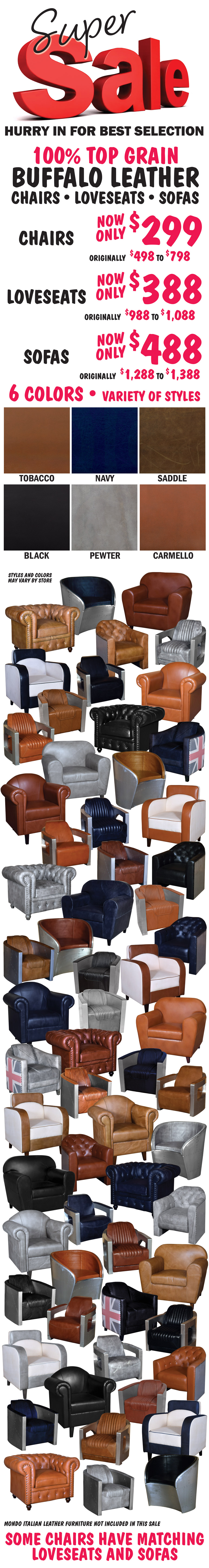 Super Sale - 100 percent top grain buffalo leather chairs, loveseats, and sofas. Chairs now only $299, originally $498 to $798. Loveseats now only $388, originally $988 to $1,088. Sofas now only $488, originally $1,288 to $1,388. 6 colors: tobacco, navy, saddle, black, pewter, and carmello. Variety of styles including chesterfield and aviator styles. Styles and colors may vary by store.