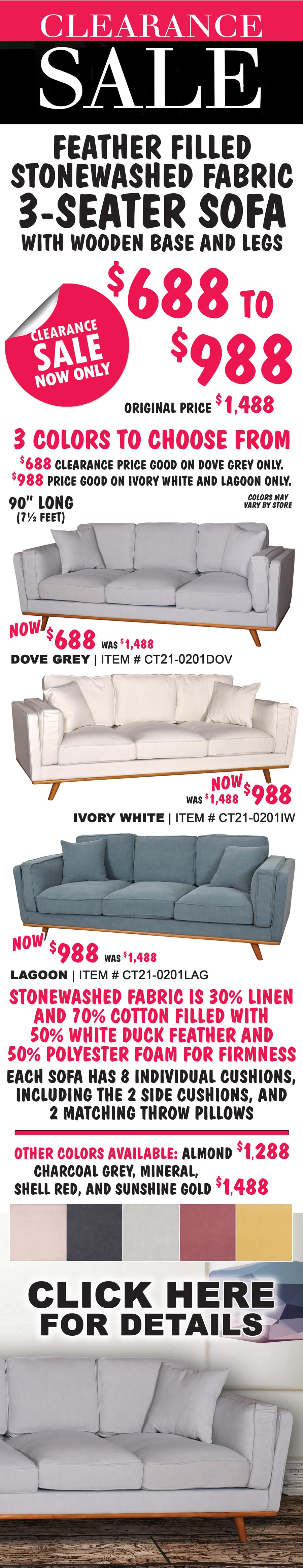 3-Seater Upholstered Sofas Clearance Sale now only $688 to $988, originally priced for $1,488. 3 colors to choose from – Dove Grey, Ivory White, and Lagoon. $688 clearance price good on Dove Grey only, item number CT21-0201DOV. $988 clearance price good on Ivory White item number CT21-0201IW and Lagoon CT21-0201LAG only. 90 inches long, that’s 7 and a half feet. Feather filled, stonewashed fabric, with wooden base and legs. Stonewashed fabric is 30% linen and 70% cotton, filled with 50% white duck feather and 50% polyester foam for firmness. Each sofa has 8 individual cushions and 2 matching throw pillows. Other colors available: Almond $1,288, Charcoal Grey, Mineral, Shell Red, and Sunshine Gold $1,488. Click here for details. Colors may vary by store.