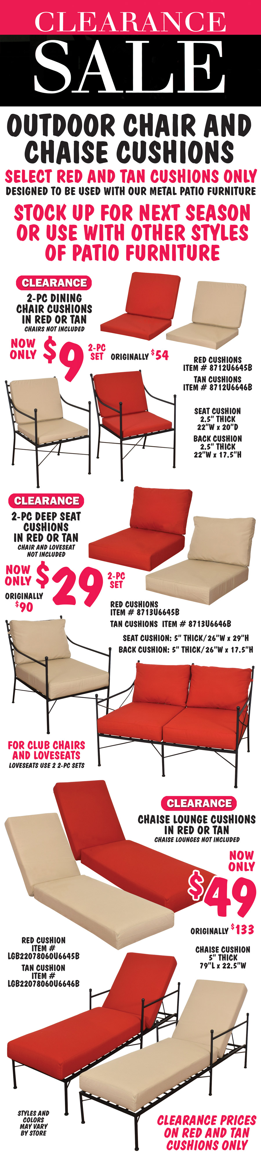 Clearance Sale Outdoor Chair and Chaise Cushions, select red and tan cushions only, designed to be used with our metal patio furniture. Stock up for next season or use with other styles of patio furniture. 2-piece Dining Chair Cushions in red or tan, clearance price now only $9 for 2-piece set, originally $54. Chairs not included. Red cushion item number 8712U6645B, tan cushion item number 8712U6646B, dimensions: seat cushion is 2 and a half inches thick, 22 inches wide by 20 inches deep, back cushion is 2 and a half inches thick, 22 inches wide by 17 and a half inches tall. 2-piece Deep Seat Cushions in red or tan, clearance price now only $29 for 2-piece set, originally $90. Chairs and loveseats not included. Red cushions item number 8713U6645B, tan cushions item number 8713U6646B, dimensions: seat cushion is 5 inches thick, 26 inches wide by 29 inches deep, back cushion is 5 inches thick, 26 inches wide by 17 and a half inches tall. Deep seat cushions for club chairs or loveseats, loveseats use 2 2-piece sets of cushions. Chaise Lounge Cushions in red or tan, clearance price now only $49, originally $133. Chaise lounges not included. Red cushion item number LGB22078060U6645B, tan cushion item number LGB22078060U6646B, dimenions: 5 inches thick, 79 inches long by 22 and a half inches wide. Clearance prices on red and tan cushions only. Styles and colors may vary by store.