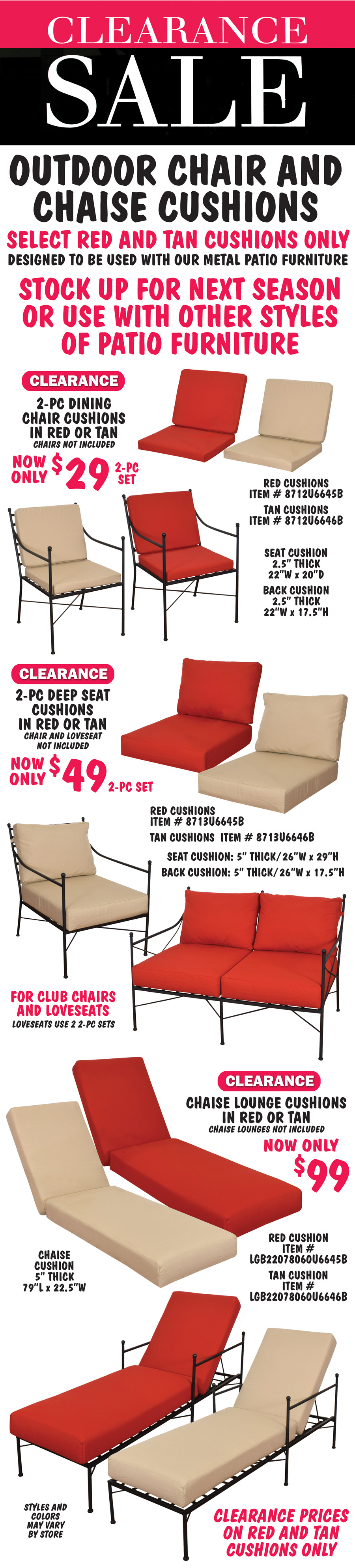 Clearance Sale - Outdoor Chair and Chaise Cushions, select red and tan cushions only, designed to be used with our metal patio furniture. Stock up for next season or use with other styles of patio furniture. 2-piece Dining Chair Cushions in red or tan, clearance price now only $29 for 2-piece set. Chairs not included. Red cushion item number 8712U6645B, tan cushion item number 8712U6646B, dimensions: seat cushion is 2 and a half inches thick, 22 inches wide by 20 inches deep, back cushion is 2 and a half inches thick, 22 inches wide by 17 and a half inches tall. 2-piece Deep Seat Cushions in red or tan, clearance price now only $49 for 2-piece set. Chairs and loveseats not included. Red cushions item number 8713U6645B, tan cushions item number 8713U6646B, dimensions: seat cushion is 5 inches thick, 26 inches wide by 29 inches deep, back cushion is 5 inches thick, 26 inches wide by 17 and a half inches tall. Deep seat cushions for club chairs or loveseats, loveseats use 2 2-piece sets of cushions. Chaise Lounge Cushions in red or tan, clearance price now only $99. Chaise lounges not included. Red cushion item number LGB22078060U6645B, tan cushion item number LGB22078060U6646B, dimenions: 5 inches thick, 79 inches long by 22 and a half inches wide. Clearance prices on red and tan cushions only. Styles and colors may vary by store.