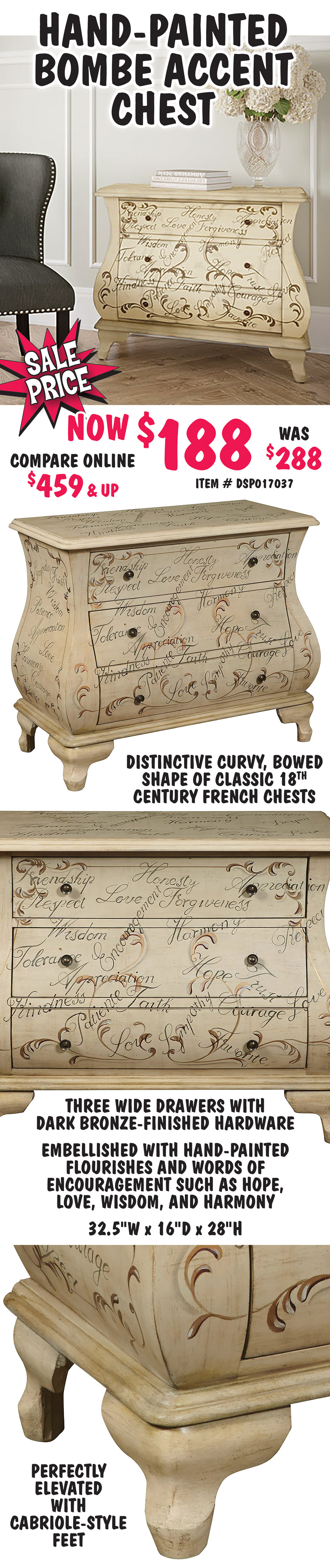 Hand-Painted Bombe Accent Chest - On Sale, now $188, original price $288, compare online for $459 and up, item number DSP017037. Distinctive curvy, bowed shape of classic 18th century French chests. Three wide drawers with dark bronze-finished hardware and perfectly elevated with cabriole-style feet. Embellished with hand-painted flourishes and words of encouragement such as hope, love, wisdom, and harmony. 32 and a half inches wide by 16 inches deep by 28 inches high. This deal also includes a variety of other chests, dressers, tables, TV stands, desks, bookcases, chairs, beds, and headboards. Styles vary by store