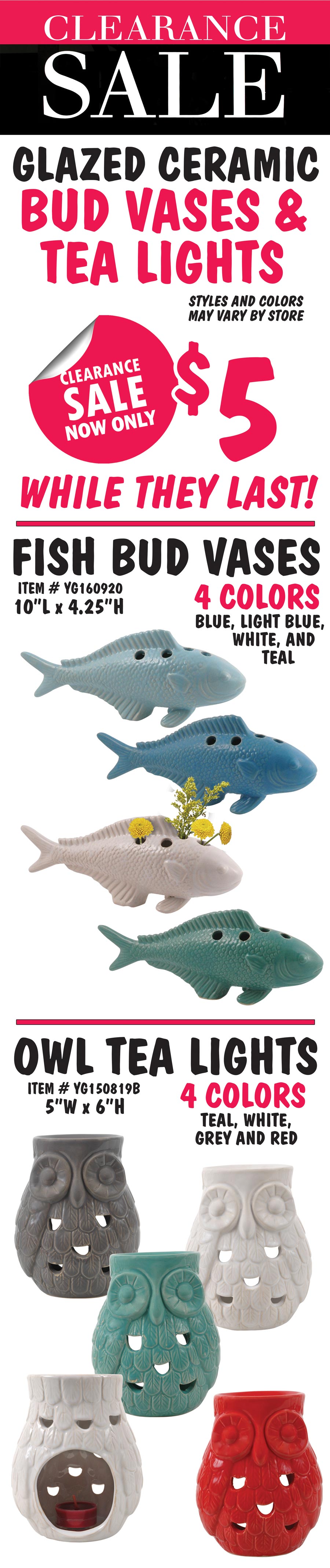 Glazed Ceramic Fish Bud Vases and Owl Tea Lights Clearance Sale, now only $5. While they last! Fish Bud Vases in 4 colors – blue, light blue, white, and teal. 10 inches long by 4 and a quarter inches tall. Item number YG160920. Owl Tea Lights in 4 colors – teal, white, grey, and red. 5 inches wide by 6 inches tall. Item number YG150819B. Styles and colors may vary by store.