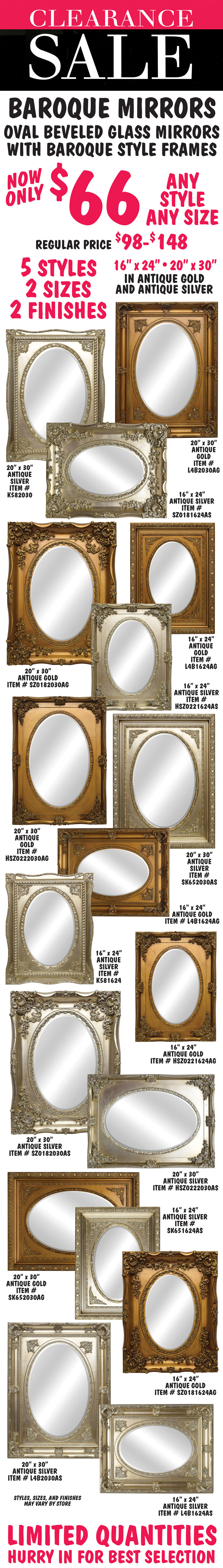 Clearance Sale Baroque Framed Mirrors now only $66, any style, any size, regular price $98 to $148. Oval beveled glass mirrors with Baroque style frames in 5 different styles, 2 finishes – antique gold and antique silver, 2 sizes 16 inches by 24 inches and 20 inches by 30 inches. Styles, sizes, and finishes may vary by store. Limited quantities. Hurry in for best selection.