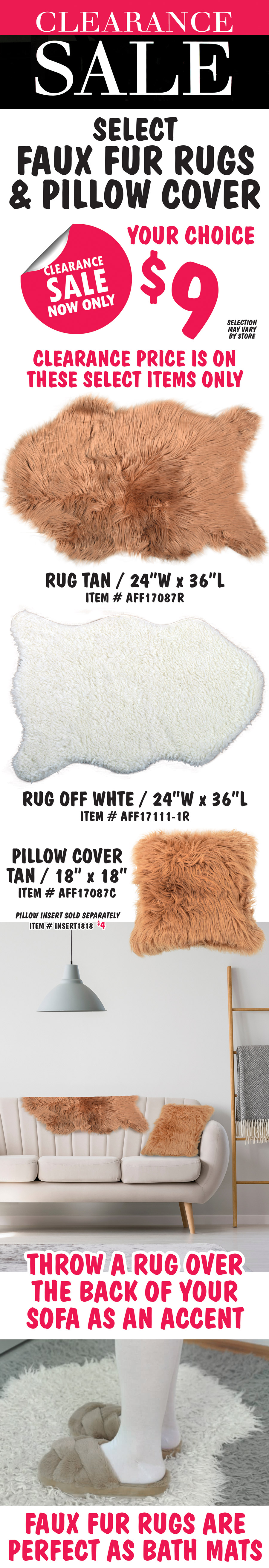 Select Faux Fur Rugs and Pillow Covers Clearance Sale, your choice now only $9. 2 colors of faux fur rugs in tan or off white, 24 inch wide by 36 inch long, tan item number AFF17087R, off white AFF17111-1R. Faux fur 18 by 18 inch pillow cover in tan item number AFF17087C, pillow inserts sold separately for $4, item number INSERT1818. Throw a faux fur rug over the back of your sofa as an accent, they also make perfect bath mats. Clearance price on select items only. Selection may vary by store