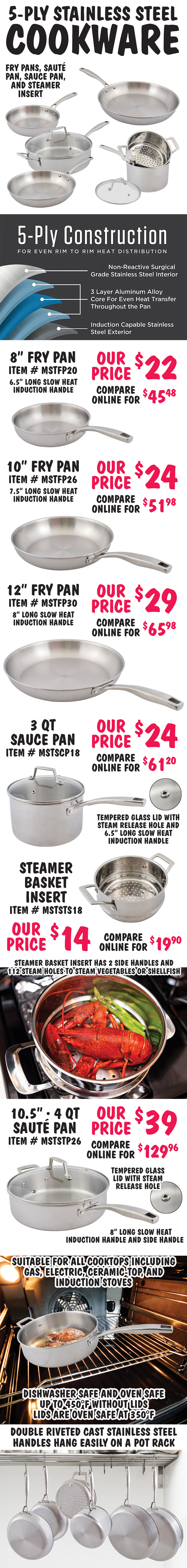 5 ply Stainless Steel Cookware – 8 inch, 10 inch, and 12 inch fry pans, 4 quart saute pan with glass lid, 3 quart sauce pan with glass lid, and steamer basket insert - $14 to $39. All with 5 ply construction for even rim to rim heat distribution, non reactive surgical grade stainless steel interior, 3 layre aluminum alloy core for even heat transfer throughout the pan, induction capable stainless steel exterior, double riveted cast stainless steel slow heat induction handles that hang easily on a pot rack. 8 inch fry pan $22, compare online for $45.48, 6 and a half inch long handle, item number MSTFP20. 10 inch fry pan $24, compare online for $51.98, 7 and a half inch long handle, item number MSTFP26. 12 inch fry pan $29, compare online for $65.98, 8 inch long handle, item number MSTFP20. 3 quart sauce pan with tempered glass lid $24, compare online for $61.20, 6 and a half inch long handle, lid has steam release hole, item number MSTSCP18. Steamer basket insert to fit 3 quart sauce pan $14, compare online for $19.90, item number MSTSTS18, steamer basket has 2 side handles and 112 steam holes to steam vegetables or shellfish. 10 and a half inch, 4 quart saute pan with tempered glass lid $39, compare online for $129.96, 8 inch long handle, lid has steam release hole, item number MSTSTP26. Pans are suitable for all cooktop including gas, electric, ceramic top, and induction stoves. Dishwasher safe and oven safe up to 450 degrees Fahrenheit without lids and 350 degrees Fahrenheit with lids.