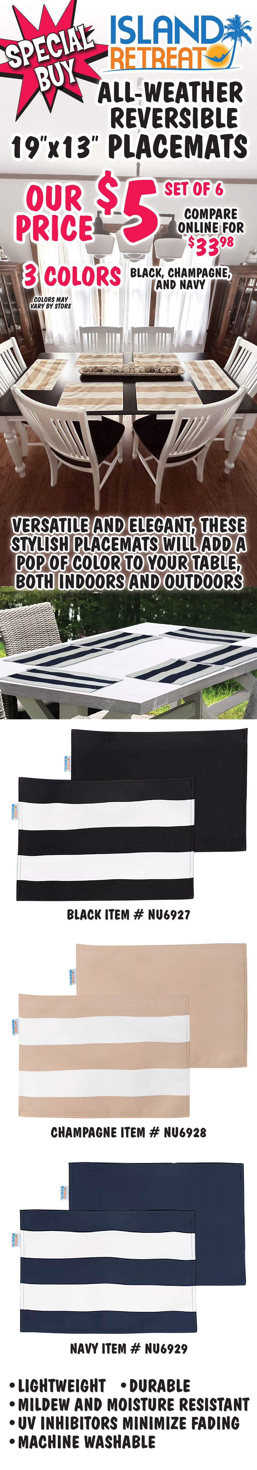 Special Buy Island Retreat all-weather reversible 19 inch by 13 inch placemats our price $5 for set of 6, compare online for $33.98, 3 colors black, champagne, and navy, striped on one side, solid on the other side. Versatile and elegant, these stylish placemats will add a pop of color to your table, both indoors and outdoors, lightweight, durable, mildew and moisture resistant, V U inhibitors minimize fading, machine washable. Item numbers black NU6927, champagne NU6928, and navy NU6929.