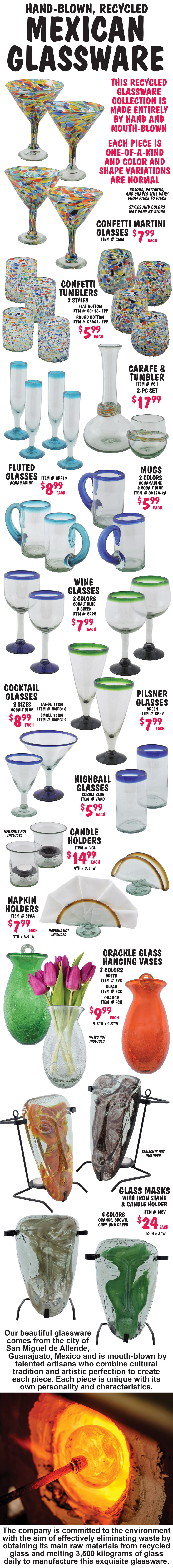 Hand-Blown, Recycled Mexican Glassware $5.99 to $24. Martini and cocktail glasses, wine and fluted champagne glasses, mugs, tumblers, highballs, and pilsner glasses, carafe and tumbler sets, candle holders, napkin holders, crackle glass hanging vases, and glass masks with iron stand and candle holder. This recycled glassware collection is made entirely by hand and mouth-blown. Each piece is one-of-a-kind and color and shape variations are normal. Colors, patterns, and shapes will vary from piece to piece. Variety of colors including multi-colored confetti. Styles and colors may vary by store. Our beautiful glassware comes from the city of San Miguel de Allende, Guanajuato, Mexico and is mouth-blown by talented artisans who combine cultural tradition and artistic perfection to create each piece. Each piece is unique with its own personality and characteristics. The company is committed to the environment with the aim of effectively eliminating waste by obtaining its main raw materials from recycled glass and melting 3,500 kilograms of glass daily to manufacture this exquisite glassware.