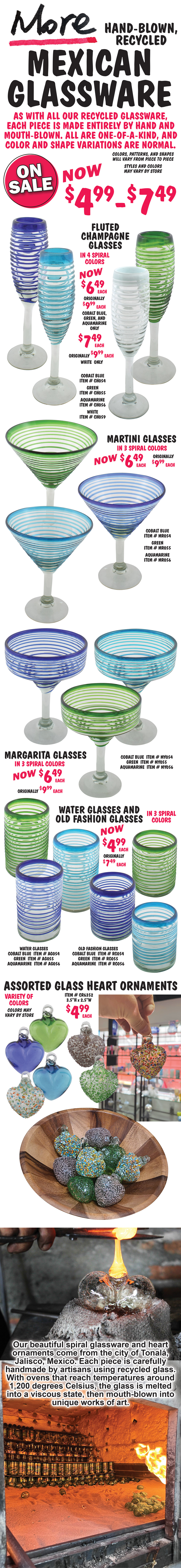 More Hand-Blown, Recycled Mexican Glassware On Sale no $4.99 to $7.49. As with all our recycled glassware, each piece is made entirely by hand and mouth-blown. All are one-of-a-kind, and color and shape variations are normal. Colors, patterns, and shapes will vary from piece to piece. Styles and colors may vary by store. Fluted Champagne Glasses in 4 spiral colors, now $6.49 each, originally $9.99 each, cobalt blue, green, and aquamarine only, $7.49 each, originally $9.99 each, white only. Cobalt Blue item number CH054, Green item CH055, Aquamarine item CH056, and White item CH059. Martini Glasses in 3 spiral colors, now $6.49 each, originally $9.99 each. Cobalt Blue item number MR054, Green item MR055, and Aquamarine item MR056. Margarita Glasses in 3 spiral colors, now $6.49 each, originally $9.99 each. Cobalt Blue item number MY054, Green item MY055, and Aquamarine item MY056. Water Glasses in 3 spiral colors, $7.49 each. Cobalt Blue item number AG054, Green item AG055, and Aquamarine item AG056. Old Fashion Glasses in 3 spiral colors, now $4.99 each, originally $7.49 each. Cobalt Blue item number RC054, Green item RC055, and Aquamarine item RC056. Assorted Glass Heart Ornaments in a variety of colors, $4.99 each, item number CR6352, 3 and a half inches high by 2 and a half inches wide. Colors may vary by store. Our beautiful spiral glassware and heart ornaments come from the city of Tonala, Jalisco, Mexico. Each piece is carefully handmade by artisans using recycled glass. With ovens that reach temperatures around 1,200 degrees Celsius, the glass is melted into a viscous state, then mouth-blown into unique works of art.