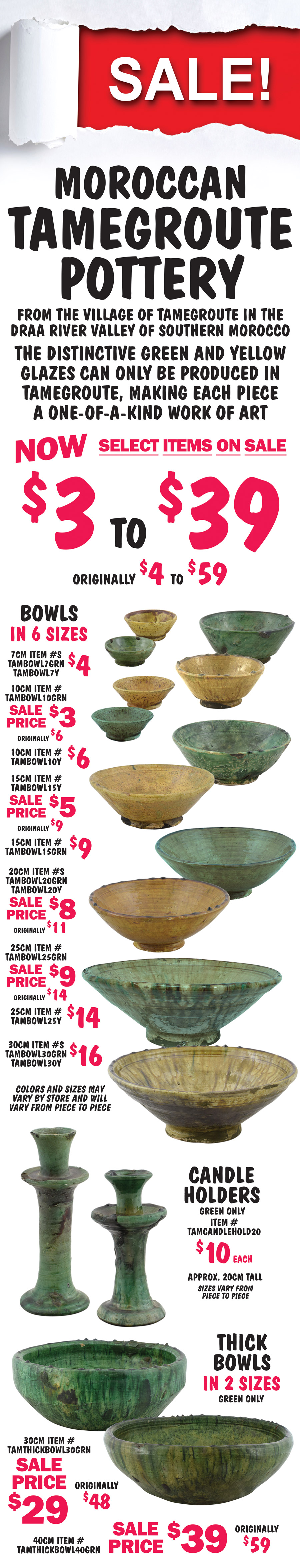 SALE! Moroccan Tamegroute Pottery now $3 to $39, originally $4 to $59, select items on sale. From the village of Tamegroute in the Draa Valley of Southern Morocco. The distinctive green and yellow glazes can only be produced in Tamegroute, making each piece a one of a kind work of art. Bowls in 6 sizes - 7 centimeter diameter $4, green item number TAMBOWL7GRN, yellow item number TAMBOWL7Y. 10 centimeter diameter green sale price $3, originally $6, item number TAMBOWL10GRN, yellow $6 item number TAMBOWL10Y. 15 centimeter diameter yellow sale price $5, item number TAMBOWL15Y, green $9, item number TAMBOWL15GRN. 20 centimeter diameter sale price $8, originally $11, green item number TAMBOWL20GRN, yellow item number TAMBOWL20Y. 25 centimeter diameter green sale price $9, originally $14, item number TAMBOWL25GRN, yellow $14 item number TAMBOWL25Y. 30 centimeter diameter $16, green item number TAMBOWL30GRN, yellow item number TAMBOWL30Y. Candle Holders $10, approximately 20 centimeters tall, green only, item number TAMCANDLEHOLD20. Thick Bowls in 2 sizes, green only, 30 centimeter diameter sale price $29, originally $48, green item number TAMTHICKBOWL30GRN, and 40 centimeter diameter sale price $39, originally $59, green item number TAMTHICKBOWL40GRN. Colors and sizes may vary by store and will vary from piece to piece.