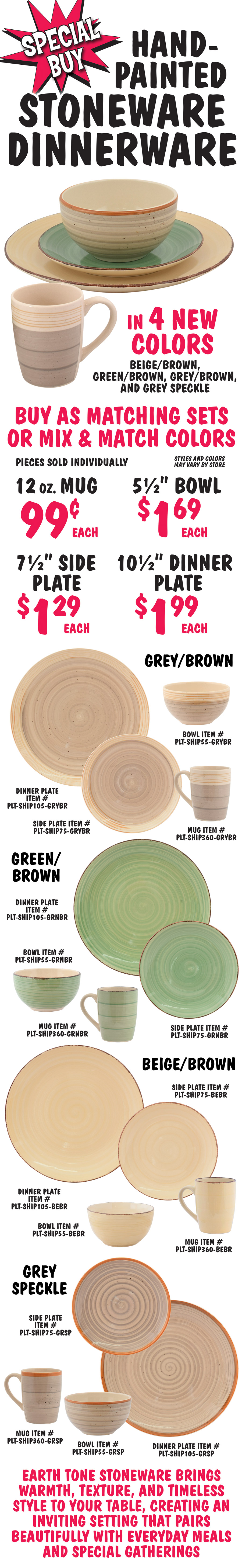 Special Buy Hand Painted Stoneware in 4 new colors, beige brown, green brown, grey brown, and grey speckle. Buy as matched sets or mix and match colors. Pieces sold individually, styles and colors may vary by store. 12 ounce mug 99 cents each, 5 and a half inch bowl $1.69 each, 7 and a half inch side plate $1.29 each, 10 and a half inch dinner plate $1.99 each. Grey Brown item numbers mug PLT dash SHIP360 dash GRYBR, bowl PLT dash SHIP55 dash GRYBR, side plate PLT dash SHIP75 dash GRYBR, and dinner plate PLT dash SHIP105 dash GRYBR. Green Brown item numbers mug PLT dash SHIP360 dash GRNBR, bowl PLT dash SHIP55 dash GRNBR, side plate PLT dash SHIP75 dash GRNBR, and dinner plate PLT dash SHIP105 dash GRNBR. Beige Brown item numbers mug PLT dash SHIP360 dash BEBR, bowl PLT dash SHIP55 dash BEBR, side plate PLT dash SHIP75 dash BEBR, and dinner plate PLT dash SHIP105 dash BEBR. Grey Speckle item numbers mug PLT dash SHIP360 dash GRSP, bowl PLT dash SHIP55 dash GRSP, side plate PLT dash SHIP75 dash GRSP, and dinner plate PLT dash SHIP105 dash GRSP. Earth tone stoneware brings warmth, texture, and timeless style to your table, creating an inviting setting that pairs beautifully with everyday meals and special gatherings.
