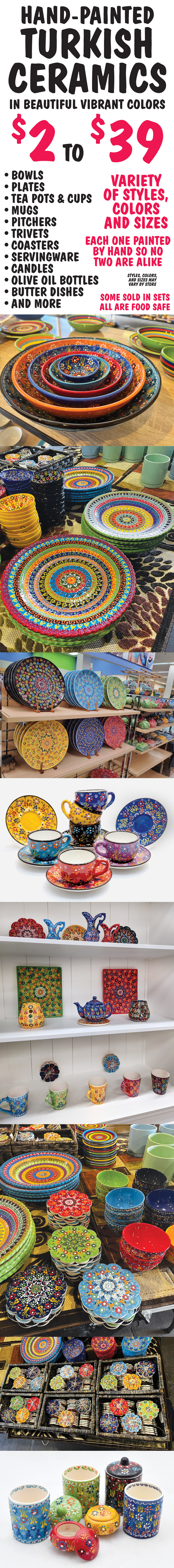 Hand-painted Turkish ceramics in beautiful vibrant colors - $2 to $39. Bowls, plates, tea pots and cups, mugs, pitchers, trivets, coasters, servingware, candles, olive oil bottles, butter dishes, and more - some sold in sets and all are food safe. Variety of styles, colors and sizes, each one painted by hand so no two are alike. Styles, colors, and sizes may vary by store. Click here to read our blog about how these stunning Turkish ceramics are made.