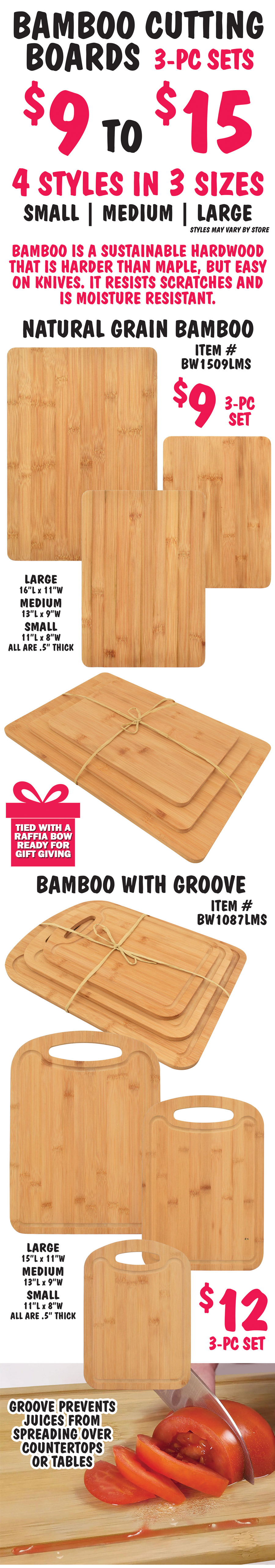 Bamboo Cutting Boards 3 piece sets tied with a raffia bow, ready for gift giving $9 to $15, 4 styles in 3 sizes - small, medium, and large, styles may vary by store. Bamboo is a sustainable hardwood that is harder than maple, but easy on knives. It resists scratches and is moisture resistant. Style number 1 natural grain bamboo $9 for 3 piece set, item number BW1509LMS, large is 16 inches long by 11 inches wide, medium is 13 inches long by 9 inches wide, and small is 11 inches long by 8 inches wide, all are a half inch thick. Style number 2 bamboo with groove and handle $12 for 3 piece set, item number BW1087LMS, large is 15 inches long by 11 inches wide, medium is 13 inches long by 9 inches wide, and small is 11 inches long by 8 inches wide, all are a half inch thick. Grooves prevent juices from spreading over countertops or tables. 