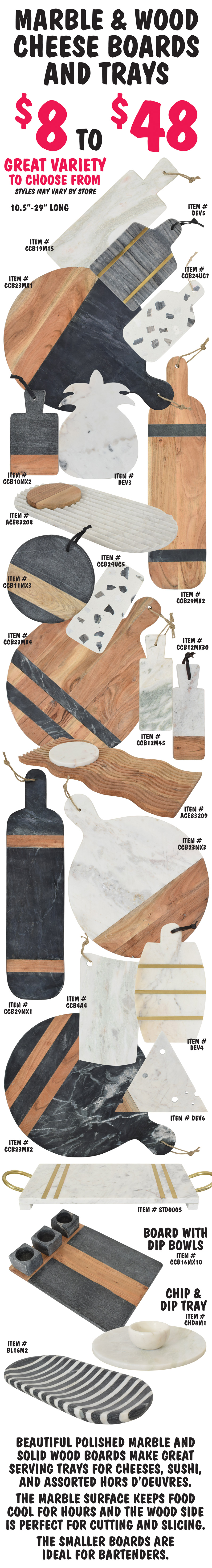 Marble and Wood Cheese Boards and Trays $8 to $48, 10 and a half inches to 29 inches long, including board with dip bowls and chip and dip tray, great variety to choose from, styles may vary by store. Beautiful polished marble and solid wood boards make great serving trays for cheeses, sushi, and assorted hors d’oeuvres. The marble surface keeps food cool for hours and the wood side is perfect for cutting and slicing. The smaller boards are ideal for bartenders.