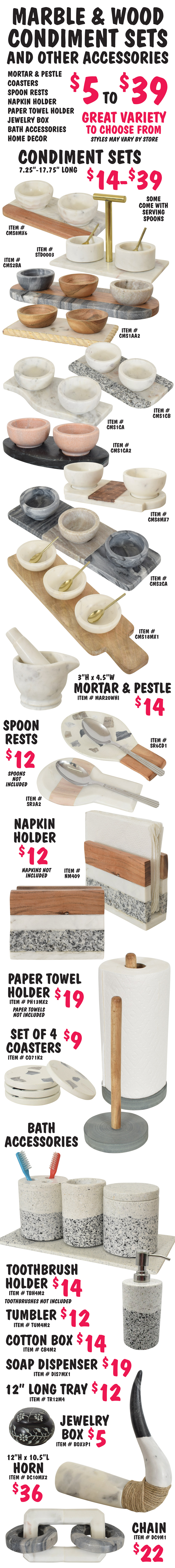 Marble and Wood Condiment Sets and other accessories $5 to $39, including mortar and pestle, coasters, spoon rests, napkin holder, paper towel holder, jewelry box, bath accessories, and home decor. Great variety to choose from, styles may vary by store. Condiment sets $14 to $39, 7 and a quarter inches to 17 and 3 quarter inches long, some come with serving spoons. Mortar and pestle $14, 3 inches high by 4 and a half inches wide. Spoon rests $12, shown with spoons not included. Napkin Holder $12, shown with napkins not included. Paper towel holder $19, shown with paper towels not included. Set of 4 coasters $9. Bath Accessories – Toothbrush holder $14, shown with toothbrushes not included, matching tumbler $12, matching cotton box with lid $14, matching soap dispenser $19, matching 12 inch long tray $12. Small round jewlery box with lid $5. Decorative horn with jute accents $36, 12 inches high x 10 and a half inches long. Decorative chain link $22.