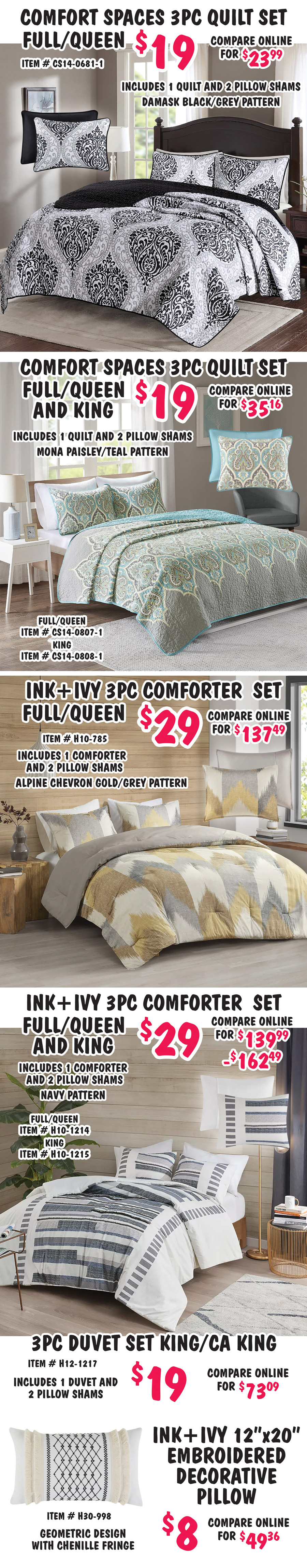 Special Buy Comforter, Quilt, and Duvet Sets, twin (limited quantities), full, queen, and king, our price $9 to $29, compare online for $20.15 to $162.49, 10 styles, styles, colors, and sizes may vary by store. Regency Heights 3 piece Duvet set full queen $19, compare online for $40.99, item number AM12 dash 0117, includes 1 duvet and 2 pillow shams, textured print. Comfort Spaces 5 piece Comforter set queen $19, compare online for $20.15, item number CS10 dash 0021 dash 1, includes 1 comforter, 2 pillow shams, 1 bedskirt, and 1 decorative pillow, Enya floral design. Comfort Spaces 3 piece Comforter set full queen $19, compare online for $27.79, item number CS10 dash 0098 dash 1, includes 1 coral grey comforter and 2 pillow shams. Comfort Spaces 4 piece Comforter set full queen $19, compare online for $42.64, item number CS10 dash 0977, includes 1 comforter, 2 pillow shams, and 1 decorative, Vivian metallic geometric design. Comfort Spaces 3 piece Comforter set full queen $29, compare online for $34.94, item number CS10 dash 1388, includes 1 comforter and 2 pillow shams, grey jacquard with pom pom tufts design. Comfort Spaces 4 piece Comforter set full queen $19, compare online for $35.82, item number CS10 dash 1435, includes 1 comforter, 2 pillow shams, and 1 decorative, abstract metallic marble design, and 3 piece set twin $9, item number CS10 dash 1434, includes 1 comforter, 1 pillow sham, 1 decorative pillow.