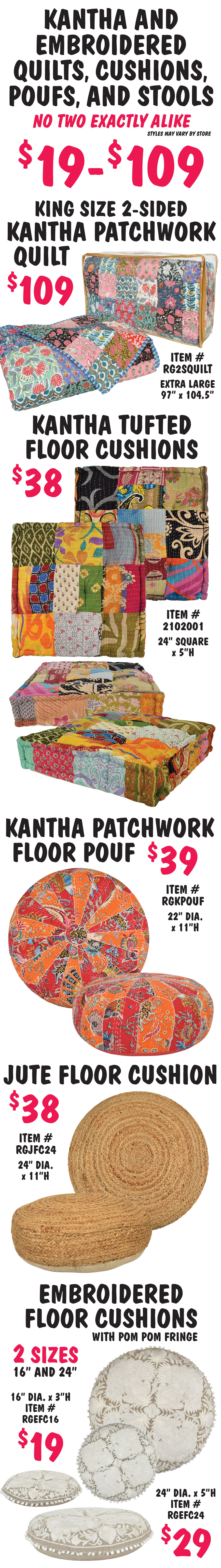 Kantha and Embroidered Quilts, Cushions, Poufs, and Stools, no two exactly alike $19 to $109, styles may vary by store. King Size 2 sided Kantha Patchwork Quilt $109, item number RG2SQUILT, extra large size 97 inches by 104 and half inches. Kantha Tufted Square Floor Cushions $38, item number 2102001, 24 inch square by 5 inches high. Kantha Patchwork Round Floor Pouf $39, item number RGKPOUF, 22 inch diameter by 11 inches high. Jute Round Floor Cushion $38, item number RGJFC24, 24 inch diameter by 11 inches high. Embroidered Round Floor Cushion with pom pom fringe, 2 sizes 16 inches and 24 inches, 16 inch diameter by 3 inches high $19, item number RGEFC16 and 24 inch diameter by 5 inches high $29, item number RGEFC24.