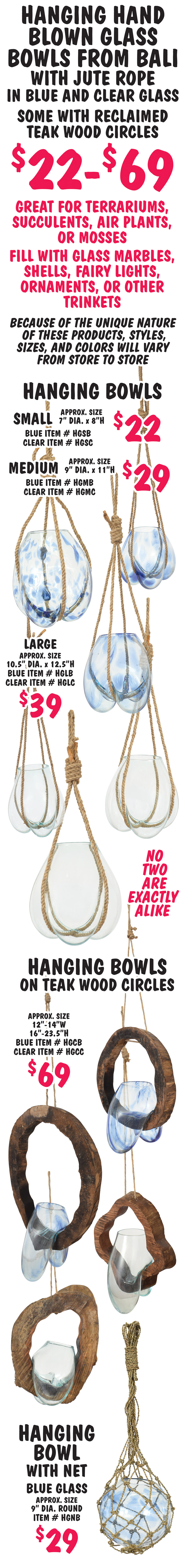Hanging Hand Blown Glass Bowls from Bali with jute rope in blue and clear glass, some with reclaimed teak wood circles $22 to $69. Great for terrariums, succulents, air plants, or mosses, fill with glass marbles, shells, fairy lights, ornaments, or other trinkets. No two are exactly alike. Because of the unique nature of these products, styles, sizes, and color will vary from store to store. Hanging Bowls small $22 approximate size 7 inch diameter by 8 inches high blue item number HGSB and clear item number HGSC, medium $29 approximate size 9 inch diameter by 11 inches high blue item number HGMB and clear item number HGMC, and large $39 approximate size 10 and a half inch diameter by 12 and a half inches high blue item number HGLB and clear item number HGLC. Hanging Bowls on teak wood circles $69, approximate size 12 to 14 inches wide by 16 to 23.5 inches high, blue item number HGCB and clear item number HGCC. Hanging Bowl with net $29, blue glass approximate size 9 inch diameter round, item number HGNB.