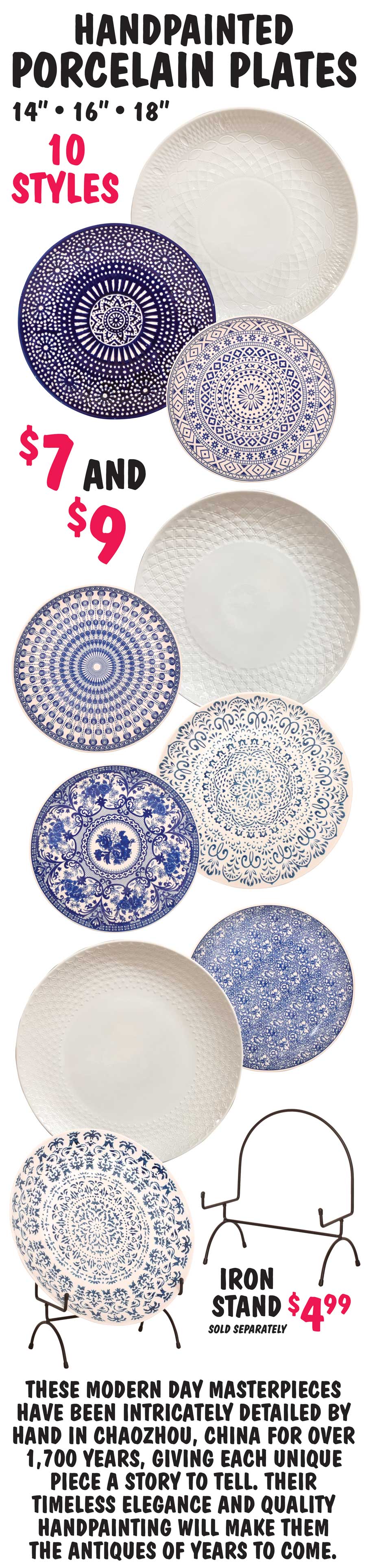 Hand-Painted Porcelain Plates 14 inches, 16 inches, and 18 inches $7 and $9, 10 styles. Styles may vary by store. Iron Display Stand $4.99 sold separately. These modern day masterpieces have been intricately detailed by hand in Chaozhou, China for over 1,700 years, giving each unique piece a story to tell. Their timeless elegance and quality handpainting will make them the antiques of years to come.