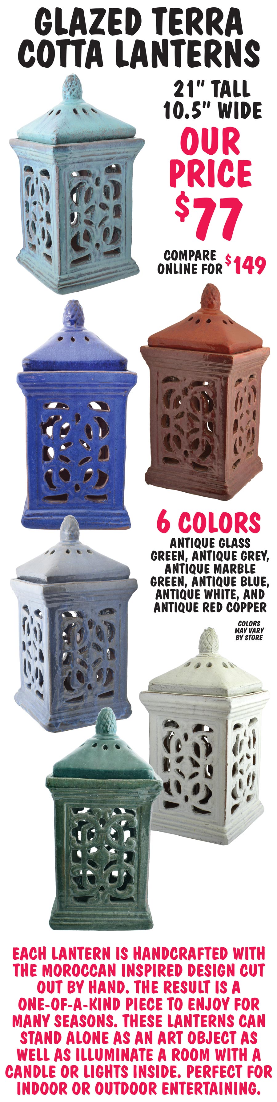 Glazed Terra Cotta Lanterns, 21 inches tall, 10 and a half inches wide - $77, compare online for $149. 6 colors - antique glass green, antique grey, antique marble green, antique blue, antique white, and antique red copper. Each lantern is handcrafted with the Moroccan inspired design cut out by hand. The result is a one-of-a-kind piece to enjoy for many seasons. These lanterns can stand alone as an art object as well as illuminate a room with a candle or lights inside. Perfect for indoor or outdoor entertaining. Colors may vary by store.