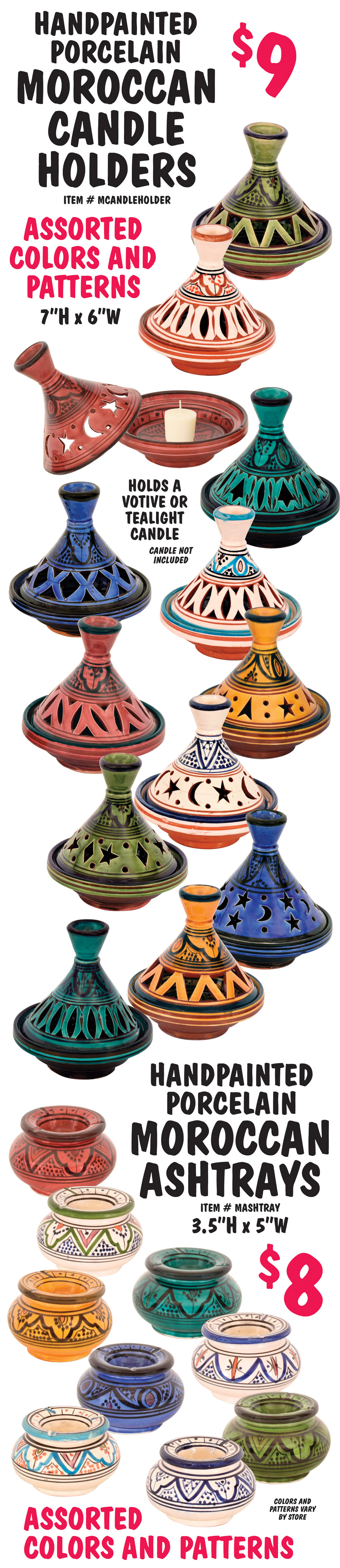 Hand Painted Porcelain Moroccan Candle Holders $9, item number MCANDLEHOLDER, 7 inches high by 6 inches wide, holds a votive or tealight candle, candle not included. Hand-Painted Porcelain Moroccan Ashtrays $8, item number MASHTRAY, 3 and a half inches high by 5 inches wide. Assorted colors and patterns, colors and patterns vary by store.