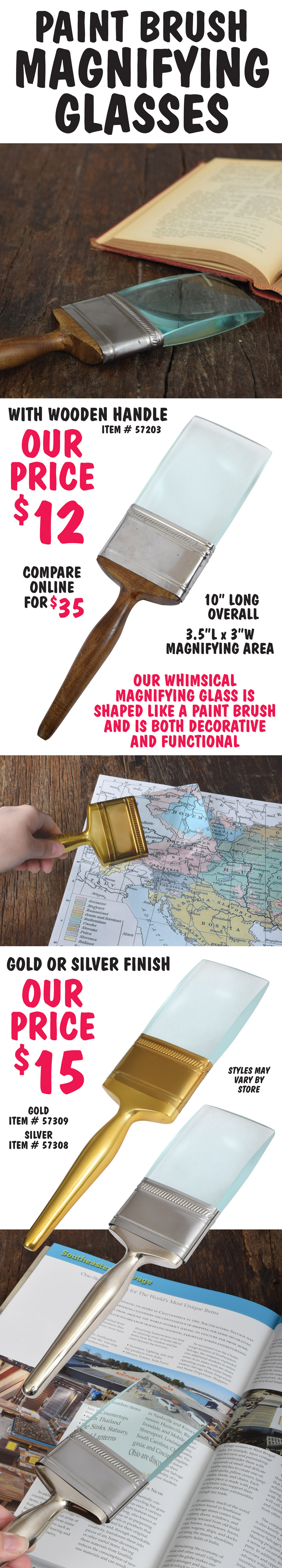 Paint Brush Magnifying Glasses $12 to $15 in 3 finishes, compare online for $35. Our whimsical magnifying glass is shaped like a paint brush and is both decorative and functional. 10 inches long overall with a magnifying area of 3 and half by 3 inches. Wooden handle $12, item number 57203, gold or silver finished handle $15, gold item number 57309, silver item number 57308. Styles may vary by store.