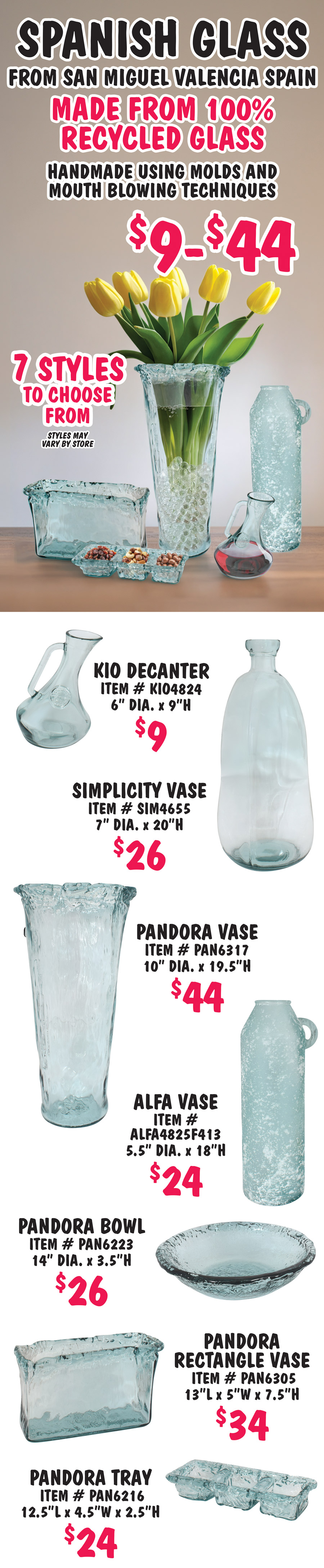 Spanish Glass from San Miguel Valencia Spain, $9 to $44, made from 100% recycled glass, handmade using molds and mouth blowing techniques, 7 styles to choose from, styles may vary by store. Kio Decanter $9, item number KIO4824, 6 inch diameter, 9 inches high. Simplicity Vase $26, item number SIM4655, 7 inch diameter, 20 inches high. Pandor Vase $44, item number PAN6317, 10 inch diameter, 19 and a half inches high. Alfa Vase $24, item number ALFA4825F413, 5 and a half inch diameter, 18 inches high. Pandora Bowl $26, item number PAN6223, 14 inch diameter, 3 and a half inches high. Pandora Rectangle Vase $34, item number PAN6305, 13 inches long by 5 inches wide by 7 and a half inches high. Pandora 3 compartment Tray $24, item number PAN6216, 12 and a half inches long by 4 and a half inches wide by 2 and a half inches high.