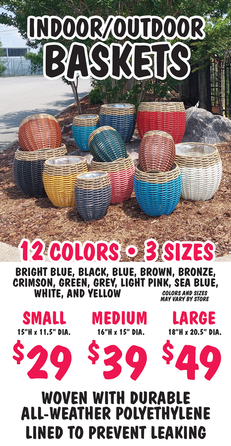 Indoor Outdoor Baskets $29 to $49, 3 sizes, 12 colors, bright blue, black, blue, brown, bronze, crimson, green, grey, light pink, sea blue, white and yellow, small $29 15 inches high by 11 and a half inches in diameter, medium $39 16 inches high by 15 inches in diameter, large $49 18 inches high by 20 and a half inches in diameter, colors and sizes may vary by store. Woven with durable all weather polyethylene, lined with plastic to prevent leaking.