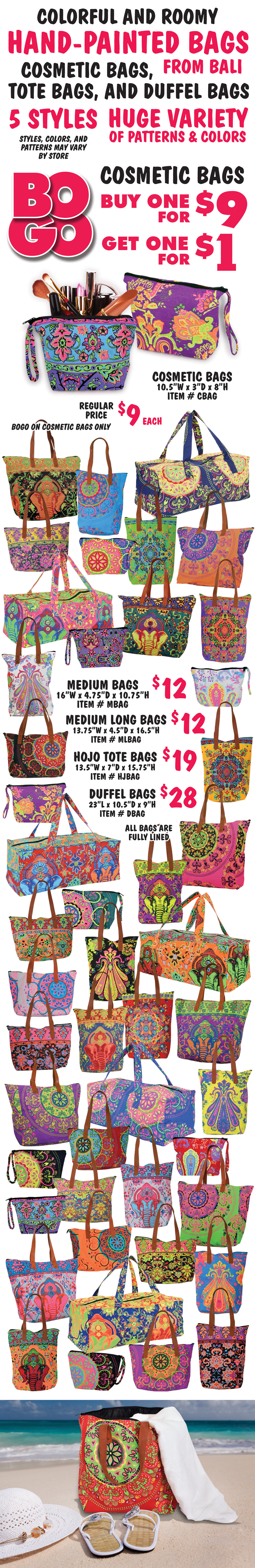 Colorful and roomy Hand-Painted Bags from Bali, cosmetic bags, tote bags, and duffel bags, 5 styles, huge variety of patterns and colors. Cosmetic Bags BOGO Sale, buy one for $9, get one for $1, that’s 2 for $10, regular price $9 each, item number CBAG. Bag has zipper closure, is fully lined, and measures 10 and a half inches wide by 3 inches deep by 8 inches high. BOGO on cosmetic bags only. Medium Bags $12, item number MBAG, 16 inches wide by 4 and 3 quarter inches deep by 10 and 3 quarter inches high. Medium Long Bags $12, item number MLBAG, 13 and 3 quarter inches wide by 4 and a half inches deep by 16 and a half inches high. Hojo Tote Bags $19, item number HJBAG, 13 and a half inches wide by 7 inches deep by 15 and 3 quarter inches high. Duffel Bags $28, item number DBAG, 23 inches long by 10 and a half inches deep by 9 inches high. All bags are fully lined. Styles, colors, and patterns may vary by store.