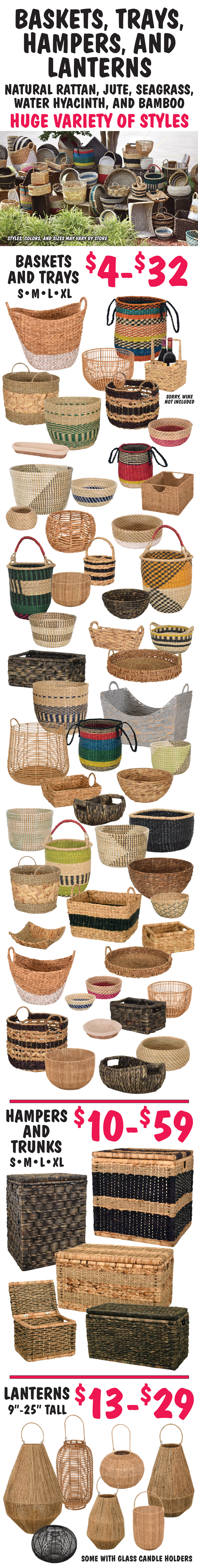 Baskets, Trays, Hampers, and Lanterns made of natural rattan, jute, seagrass, water hyacinth, and bamboo. Baskets and trays in small, medium, large, and extra large sizes for $4 to $32. Hampers and trunks in small, medium, large, and extra large sizes for $10 to $59. Lanterns 9 inches to 25 inches tall, some with glass candle holders for $13 to $29. Huge variety of styles. Styles, colors, and sizes may vary by store.