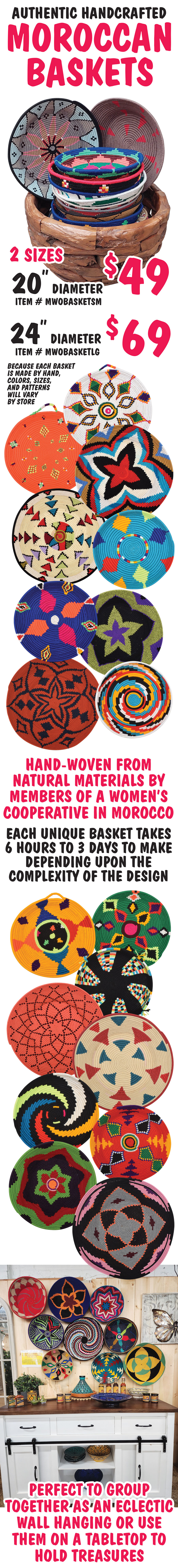 Authentic Handcrafted Moroccan Baskets in 2 sizes - 20 inch diameter $49, item number WMOBASKETSM and 24 inch diameter $69, item number WMOBASKETLG. Hand-woven from natural materials by members of a women’s cooperative in Morocco. Each unique basket takes 6 hours to 3 days to make depending upon the complexity of the design. Perfect to group together as an eclectic wall hanging or use them on a tabletop to hold treasures. Because each basket is made by hand, colors, sizes, and patterns will vary by store.