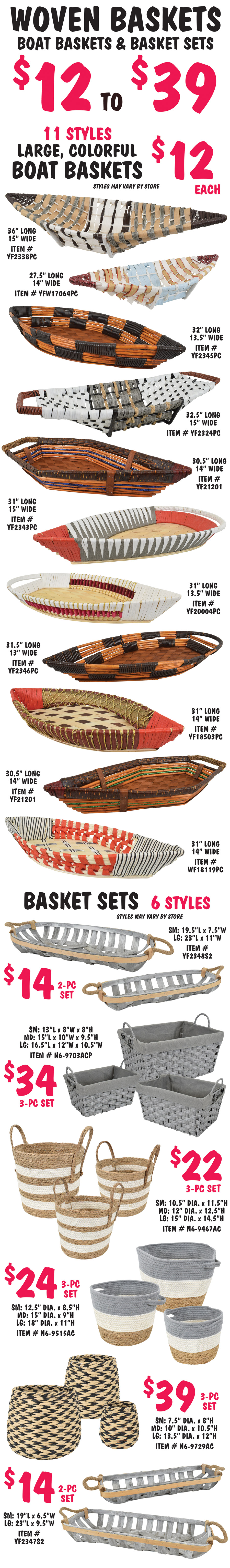 Woven Baskets - Boat Baskets and Basket Sets $12 to $39. 11 styles of large colorful boat baskets $12 each, sizes range from 27 and a half inches long to 36 inches long. Basket Sets in 6 styles – 2 piece sets $14 per set of 2, small and large, and 3 piece sets $22 to $39 per set of 3, small, medium, and large. Styles may vary by store. Boat basket item numbers YF2338PC 36 inches long by 15 inches wide, YFW17064PC 27 and a half inches long by 14 inches wide, YF2345PC 32 inches long by 13 and a half inches wide, YF2324PC 32 and a half inches long by 15 inches wide, YF21201 in 2 colors 30 and a half inches long by 14 inches wide, YF2343PC 31 inches long by 15 inches wide, YF20004PC 31 inches long by 13 and a half inches wide, YF2346PC 31 and a half inches long by 13 inches wide, YF18503PC 31 inches long by 14 inches wide, and WF18119PC 31 inches long by 14 inches wide. 2 piece willow basket sets with jute rope handles $14 per 2 piece set, item number YF2348S2, small 19 and a half inches long by 7 and a half inches wide, large 23 inches long by 11 inches wide, and item number YF2347S2, small 19 inches long by 6 and a half inches wide, large 23 inches long by 9 and a half inches wide. Woven 3 piece basket sets – item number N6 dash 9467AC $22 per 3 piece set, small 10 and a half inch diameter by 11 and a half inches high, medium 12 inch diameter by 12 and a half inches high, large 15 inch diameter by 14 and a half inches high. Item number N6 dash 9515AC $24 per 3 piece set, small 12 and a half inch diameter by 8 and a half inches high, medium 15 inch diameter by 9 inches high, large 18 inch diameter by 11 inches high. Item number N6 dash 9703AC $34 per 3 piece set, small 13 inches long by 8 inches wide by 8 inches high, medium 15 inches long by 10 inches wide by 9 and a half inches high, large 16 and a half inches long by 12 inches wide by 10 and a half inches high. And item number N6 dash 9729AC $39 per 3 piece set, small 7 and a half inch diameter by 8 inches high, medium 10 inch diameter by 10 and a half inches high, large 13 and a half inch diameter by 12 inches high.