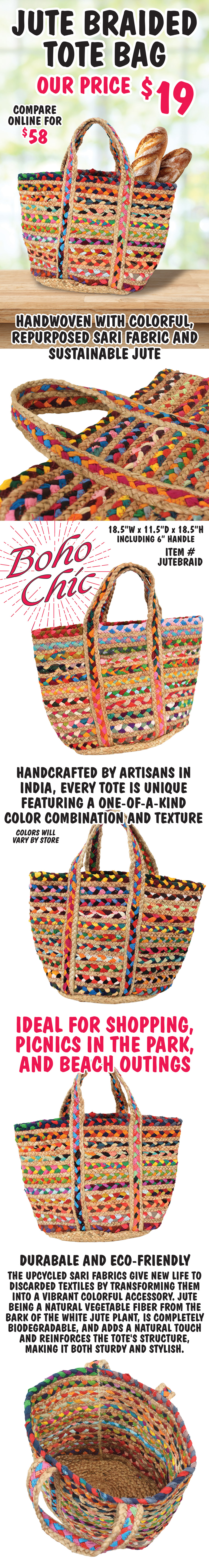 Jute Braided Tote Bag our price $19, compare online for $58. Boho chic, handwoven with colorful, repurposed sari fabric and sustainable jute, 18 and half inches wide, 11 and a half inches deep, 18 and a half inches high including 6 inch handle, item number JUTEBRAID. Handcrafted by artisans in India, every tote is unique featuring a one-of-a-kind color combination and texture, colors will vary by store. Ideal for shopping, picnics in the park, and beach outings. Durabale and Eco-friendly, the upcycled sari fabrics give new life to discarded textiles by transforming them into a vibrant colorful accessory. Jute being a natural vegetable fiber from the bark of the white jute plant, is completely biodegradable, and adds a natural touch and reinforces the tote's structure, making it both sturdy and stylish.