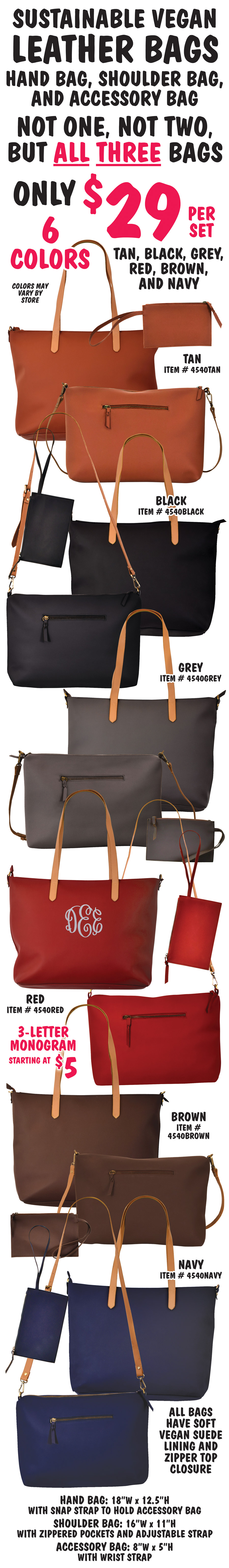 Sustainable Vegan Leather Bags, hand bag, shoulder bag, and accessory bag. Not one, not two, but ALL THREE bags only $29 per set in 6 Colors – tan, black, grey, red, brown, and navy. Colors may vary by store. Add a monogram, 3 letters starting $5. All bags have soft vegan suede lining and zipper top closure. Handbag with snap strap to hold accessory bag, 18 inches wide by 12 and a half inches high. Shoulder bag with zippered pockets and adjustable strap, 16 inches wide by 11 inches high. Accessory bag with wrist strap, 8 inches wide by 5 inches high. Tan item number 4540TAN, black item number 4540BLACK, grey item number 4540GREY, red item number 4540RED, brown item number 4540BROWN, and navy item number 4540NAVY.