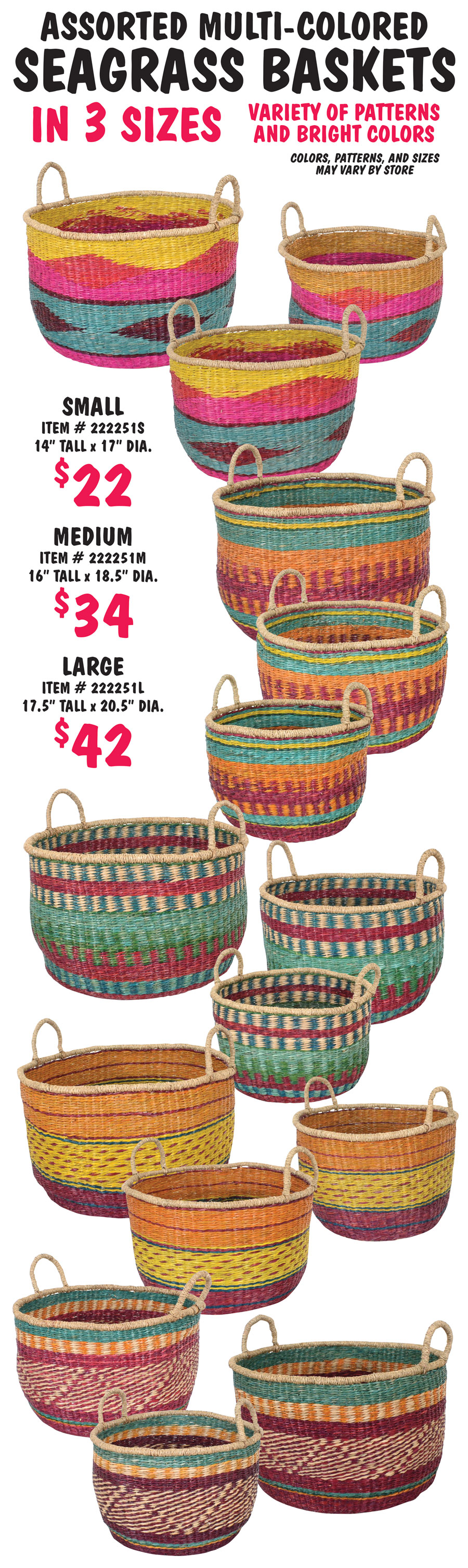 Assorted Multi-Colored Seagrass Baskets in 3 sizes – small, medium, and large, $22-$42. Variety of patterns and bright colors, colors, patterns and sizes may vary by store. Small, item number 222251S, $22, 14 inches tall and 17 inch diameter. Medium, item number 222251M, $34, 16 inches tall and 18 and a half inch diameter. Large, item number 222251L, $42, 17 and a half inches tall and 20 and a half inch diameter.