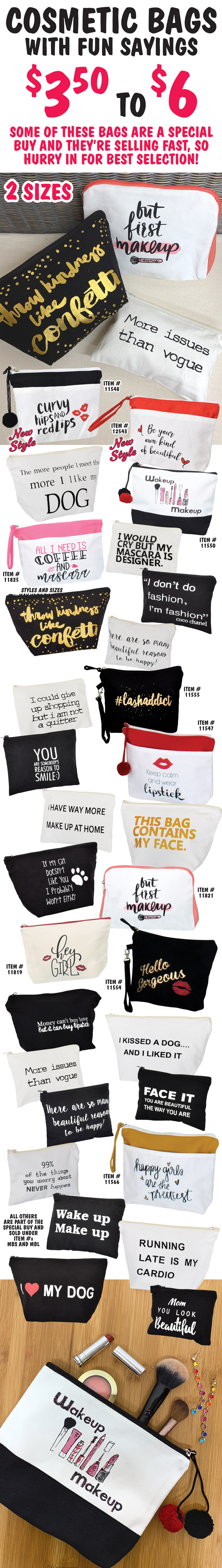 Cosmetic Bags with fun sayings $3.50 to $6, 2 sizes, styles and sizes may vary by store. Some of these bags are a special buy and they're selling fast, so hurry in for best selection! 2 New Styles – Curvy Hips and Red Lips item number 11548 and Be Your Own Kind of Beautiful item number 12543, plus Wakeup Makeup item number 11550, All I Need is Coffee and Mascara item number 11825, hashtag Lash Addict item number 11555, Keep Calm and Wear Lipstick item number 11547, But First Makeup item number 11821, Hey Girl item number 11819, Hello Gorgeous item number 11554, Happy Girls are the Prettiest item number 11566, all others are part of the special buy and sold under item numbers MBS and MBL.