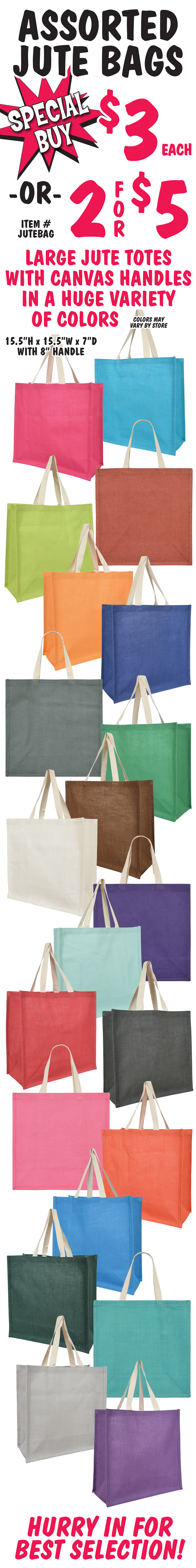 Special Buy Assorted Jute Bags $3 each or 2 for $5, item number JUTEBAG. Large jute totes with canvas handles in a huge variety of colors, color may vary by store. Bags measure 15 and a half inches high by 15 and a half inches wide by 7 inches deep with an 8 inch handle. Hurry in for best selection.