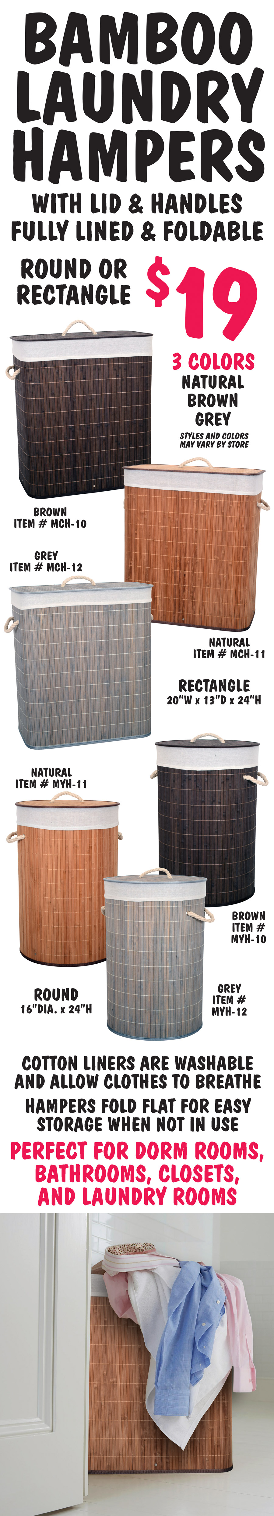 Bamboo Laundry Hampers with lid and handles, fully lined, and foldable $19, round or rectangle in 3 colors – natural, brown, and grey. Styles and colors may vary by store. Cotton liners are washable and allow clothes to breathe. Hampers fold flat for easy storage when not in use. Perfect for dorm rooms, bathrooms, closets, and laundry rooms. Rectangle 20 inches wide by 13 inches deep by 24 inches high, natural item number MCH dash 11, brown item number MCH dash 10, and grey item number MCH dash 12. Round 16 inch diameter by 24 inches high, natural item number MYH dash 11, brown item number MYH dash 10, and grey item number MYH dash 12.