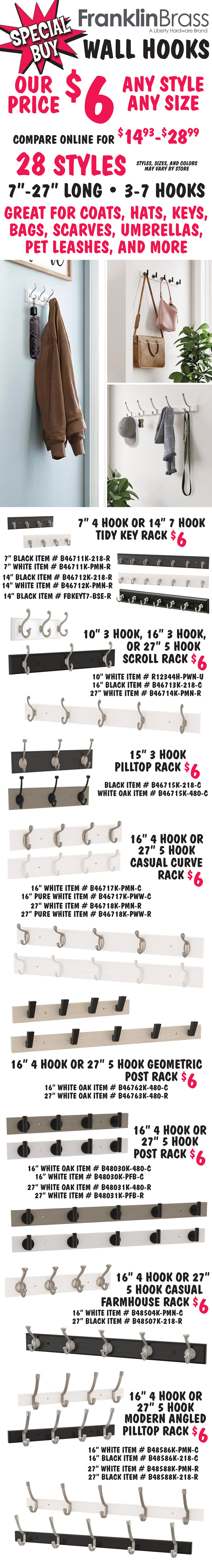 Special Buy Franklin Brass Wall Hooks our price $6, any style, any size, compare online for $14.93 to $28.99, 28 styles, 7 inches to 27 inches long, 3 to 7 hooks, great of coats, hats, keys, bags, scarves, umbrellas, pet leashes, and more, styles, sizes, and colors may vary by store, Franklin Brass is a Liberty Hardware brand. 7 inch 4 hook or 14 inch 7 hook tidy key rack $6, 7 inches black item number B46711K dash 218 dash R, 7 inches white item number B46711K dash PMN dash R, 14 inches black item number B46712K dash 218 dash R, 14 inches white item number B46712K dash PMN dash R, and 14 inches black item number FBKEYT7 dash BSE dash R. 10 inch 3 hook, 16 inch 3 hook, or 27 inch 5 hook scroll rack $6, 10 inches white item number R12344H dash PWN dash U, 16 inches black item number B46713K dash 218 dash C, and 27 inches white item number B46714K dash PMN dash R. 15 inch 3 hook pilltop rack $6, black item number B46715K dash 218 dash C and white oak item number B46715K dash 480 dash C. 16 inch 4 hook or 27 inch 5 hook casual curve rack $6, 16 inches white item number B46717K dash PMN dash C, 16 inches pure white item number B46717K dash PWW dash C, 27 inches white item number B46718K dash PMN dash R, and 27 inches pure white item number B46718K dash PWW dash R. 16 inch 4 hook or 27 inch 5 hook geometric post rack $6, 16 inches white oak item number B46762K dash 480 dash C and 27 inches white oak item number B46763K dash 480 dash R. 16 inch 4 hook or 27 inch 5 hook post rack $6, 16 inches white oak item number B48030K dash 480 dash C, 16 inches white item number B48030K dash PFB dash C, 27 inches white oak item number B48031K dash 480 dash R, and 27 inches white item number B48031K dash PFB dash R. 16 inch 4 hook or 27 inch 5 hook casual farmhouse rack $6, 16 inches white item number B48504K dash PMN dash C and 27 inches black item number B48507K dash 218 dash R. 16 inch 4 hook or 27 inch 5 hook modern angled pilltop rack $6, 16 inches white item number B48586K dash PMN dash C, 16 inches black item number B48586K dash 218 dash C, 27 inches white item number B48588K dash PMN dash R, and 27 inches black item number B48588K dash 218 dash R.
