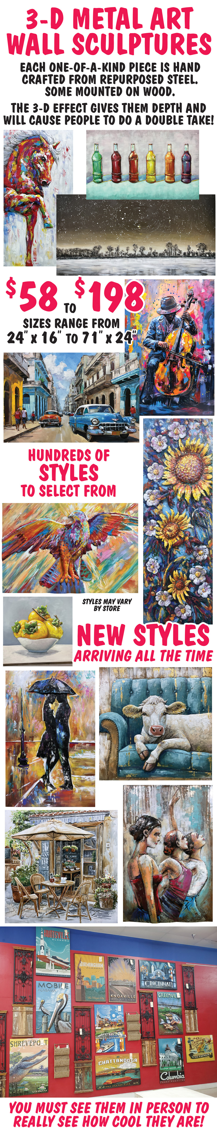 3 D Metal Art Wall Sculptures $58 to $198, sizes range from 24 inches by 16 inches to 71 inches by 24 inches. Hundreds of styles to select from, new styles arriving all the time. Each one of a kind piece is hand crafted from repurposed steel. Some are mounted on wood, the 3 d effect gives them depth and will cause people to do a double take! You must see them in person to really see how cool they are! Styles may vary by store.