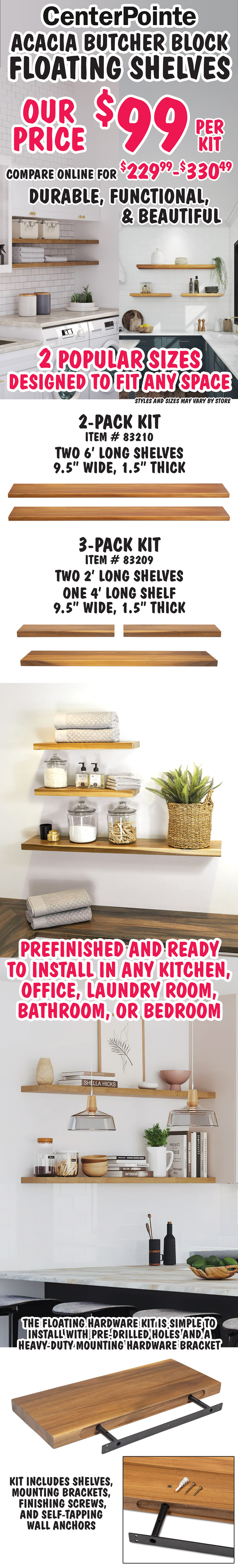 Center Pointe Acacia Butcher Block Floating Shelves our price $99 per kit, compare online for $229.99 to 330.49, durable, functional, and beautiful, 2 popular sizes designed to fit any space, styles and sizes may vary by store. 2 pack kit item number 83210, two 6 foot long shelves, 9 and a half inches wide, 1 and a half inches thick. 3 pack kit item number 83209, two 2 foot long shelves, one 4 foot long shelf, 9 and a half inches wide, 1 and a half inches thick.  Prefinished and ready to install in any kitchen, office, laundry room, bathroom, or bedroom. The floating hardware kit is simple to install with pre drilled holes and a heavy duty mounting hardware bracket. Kit includes shelves, mounting brackets, finishing screws, and self tapping wall anchors.