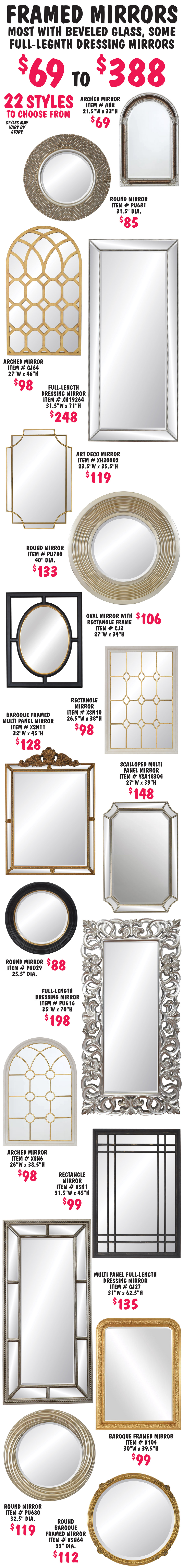 Framed Mirrors $69 to $388 - most with beveled glass, some full-length dressing mirrors. 22 styles to choose from including Baroque, contemporary, art deco, multi panel, round, arched, rectangle, and some unique shapes. Styles may vary by store. Too many styles to list individually.