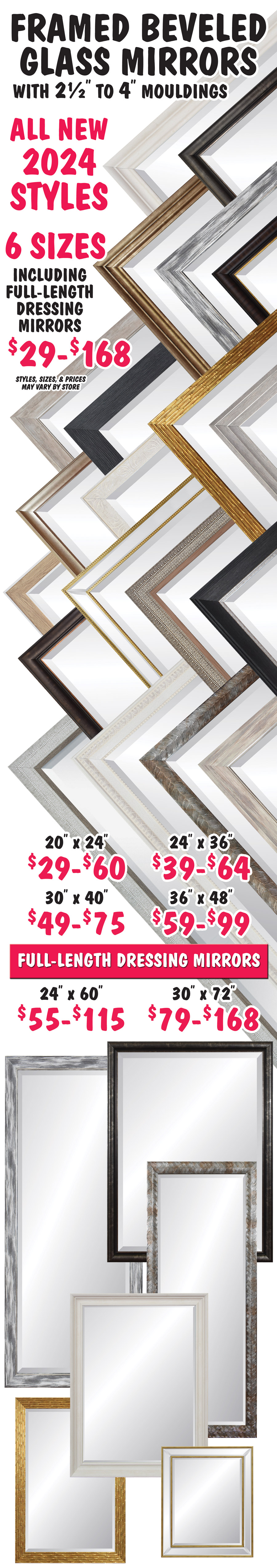 Framed Beveled Glass Mirrors with 2 and a half inch to 4 inch mouldings, all new 2024 styles. 6 Sizes including full length dressing mirrors $29 to $168. 20 inch by 24 inch $29 to $60, 24 inch by 36 inch $39 to $64, 30 inch by 40 inch $49 to $75, 36 inch by 48 inch $59 to $99, and full length dressing mirrors 24 inch by 60 inch $55 to $115, 30 inch by 72 inch $79 to $168, styles, sizes, and prices may vary by store.