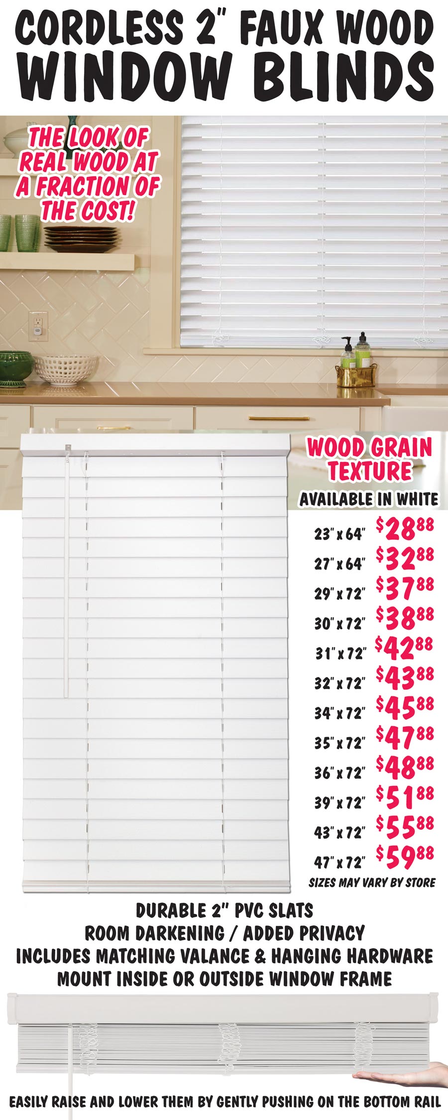 Cordless 2 inch Faux Wood Window Blinds – 12 sizes from 23 by 64 inches to 47 by 72 inches - our price $28.88 to $59.88. Wood grain texture gives them the look of real wood at a fraction of the cost. Durable 2 inch PVC slats, includes matching valance, wand tilt, and hanging hardware. Easy to install, mount inside or outside window frame. Raise and lower them by gently pushing on the bottom rail. Blinds provide room darkening and added privacy. Available in white, sizes may vary by store.